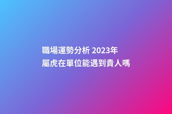 職場運勢分析 2023年屬虎在單位能遇到貴人嗎